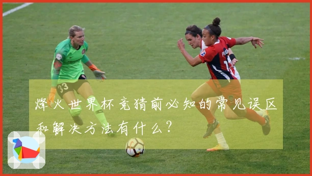 烽火世界杯竞猜前必知的常见误区和解决方法有什么？